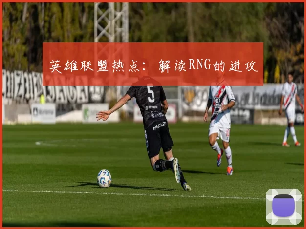 英雄联盟热点：解读RNG的进攻