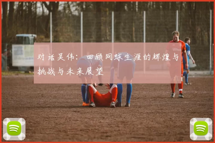 对话吴伟：回顾网球生涯的辉煌与挑战与未来展望