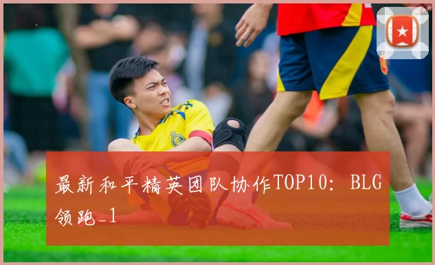 最新和平精英团队协作TOP10：BLG领跑_1
