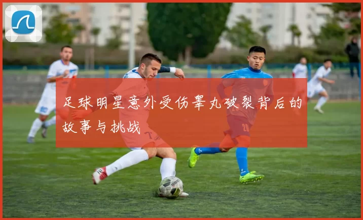 足球明星意外受伤睾丸破裂背后的故事与挑战