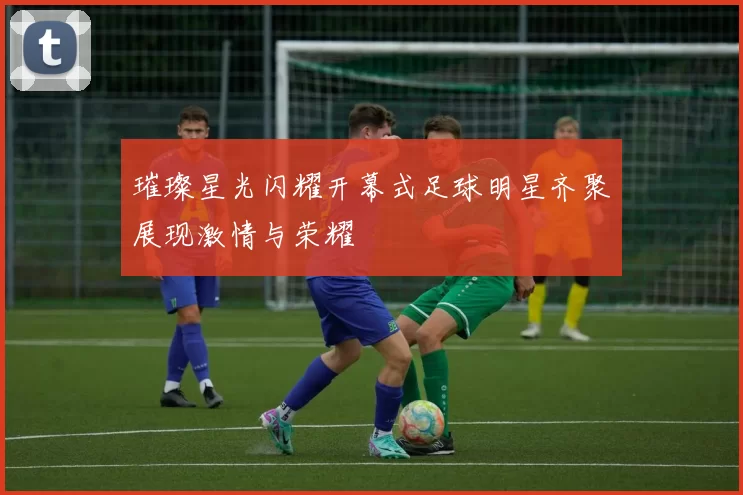 璀璨星光闪耀开幕式足球明星齐聚展现激情与荣耀