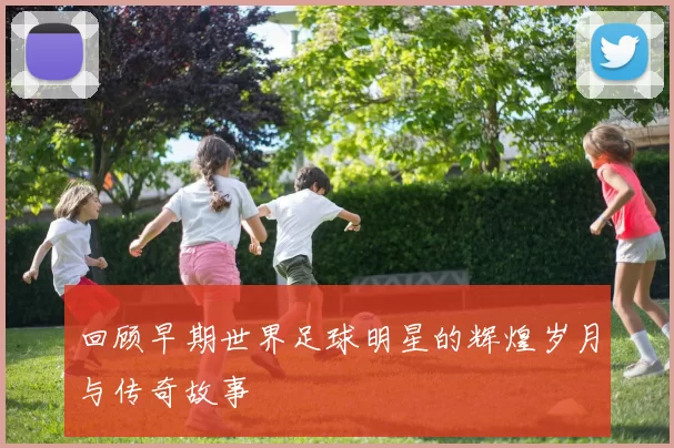 回顾早期世界足球明星的辉煌岁月与传奇故事