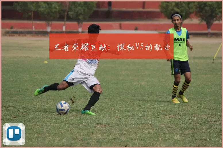 王者荣耀巨献：探秘V5的配合