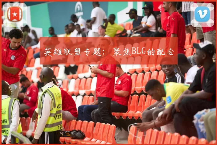 英雄联盟专题：聚焦BLG的配合