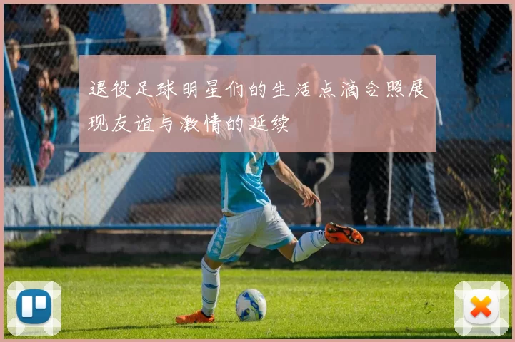 退役足球明星们的生活点滴合照展现友谊与激情的延续