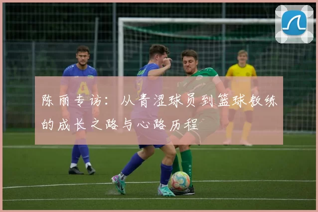 陈丽专访：从青涩球员到篮球教练的成长之路与心路历程