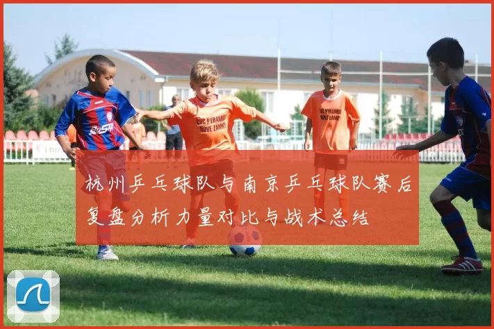 杭州乒乓球队与南京乒乓球队赛后复盘分析力量对比与战术总结