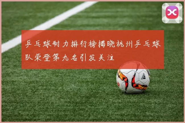 乒乓球耐力排行榜揭晓杭州乒乓球队荣登第九名引发关注