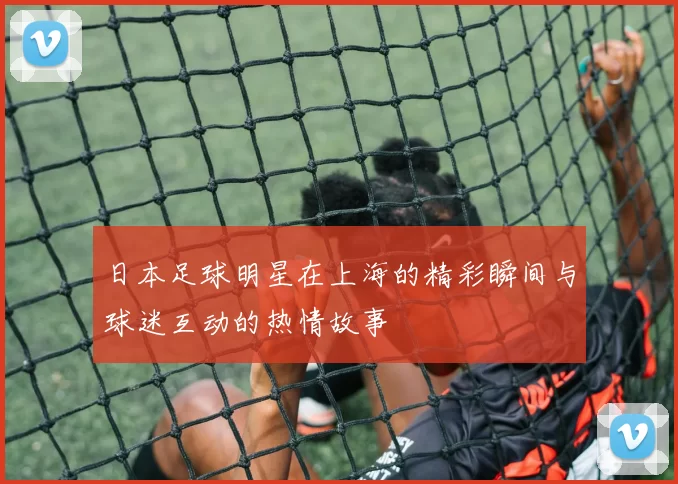 日本足球明星在上海的精彩瞬间与球迷互动的热情故事